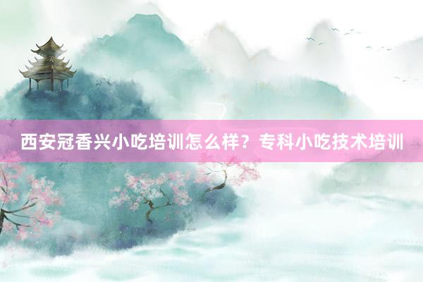 西安冠香兴小吃培训怎么样？专科小吃技术培训